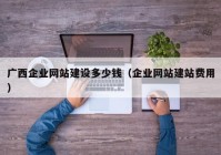 廣西企業(yè)網(wǎng)站建設(shè)多少錢（企業(yè)網(wǎng)站建站費(fèi)用）