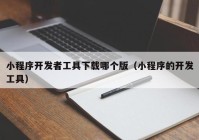 小程序開發(fā)者工具下載哪個(gè)版（小程序的開發(fā)工具）