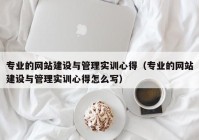 專業(yè)的網站建設與管理實訓心得（專業(yè)的網站建設與管理實訓心得怎么寫）