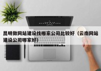 昆明做網站建設找哪家公司比較好（云南網站建設公司哪家好）